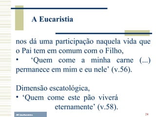 A.F. Lelo/ eucaristia nos dá uma participação naquela vida que o Pai tem em comum com o Filho,  ‘ Quem come a minha carne (...) permanece em mim e eu nele’ (v.56). Dimensão escatológica, ‘ Quem come este pão viverá  eternamente’ (v.58). A Eucaristia 