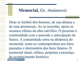 A.F. Lelo/ eucaristia Deus se lembra dos homens, de sua aliança e de suas promessas. Ao se recordar, opera os mesmos efeitos da obra salvífica. O presente é continuidade com o passado e antecipação do futuro. A comunidade entra na dinâmica do memorial, sente-se contemporânea aos fatos passados e destinatária dos bens futuros. O memorial ritual, cúltico, perpetua a presença do acontecimento histórico.  Memorial,  Gr.  Anámnesis 