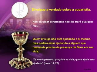Divulgue a verdade sobre a eucaristia. Não divulgar certamente não lhe trará qualquer mal. Quem divulga não está ajudando a si mesmo, mas poderá estar ajudando a alguém que realmente precisa da presença de Deus em sua vida. “Quem é generoso progride na vida; quem ajuda será ajudado” (prov. 11, 25) ozarikin 