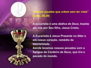“ Felizes aqueles que crêem sem ter visto” (João, 20,29) A eucaristia é uma  dádiva de Deus , trazida até nós por Seu filho, Jesus Cristo.  A Eucaristia é Jesus Presente no Altar e em nosso coração, remédio da imortalidade. Aonde lavamos nossos pecados com o Sangue do Cordeiro de Deus, que tira o pecado do mundo. 