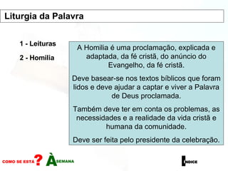 1 - Leituras 2 - Homilia A Homilia é uma proclamação, explicada e adaptada, da fé cristã, do anúncio do Evangelho, da fé cristã. Deve basear-se nos textos bíblicos que foram lidos e deve ajudar a captar e viver a Palavra de Deus proclamada. Também deve ter em conta os problemas, as necessidades e a realidade da vida cristã e humana da comunidade. Deve ser feita pelo presidente da celebração. Liturgia da Palavra  