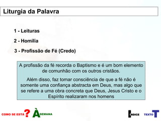 1 - Leituras 2 - Homilia 3 - Profissão de Fé (Credo) A profissão da fé recorda o Baptismo e é um bom elemento de comunhão com os outros cristãos. Além disso, faz tomar consciência de que a fé não é somente uma confiança abstracta em Deus, mas algo que se refere a uma obra concreta que Deus, Jesus Cristo e o Espírito realizaram nos homens Liturgia da Palavra  
