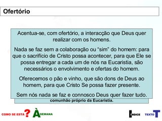 O Ofertório marca o início da segunda parte da Missa, em que o centro de atenção muda do lugar das leituras e da sede do presidente da celebração para o altar. O que se faz neste momento é a preparação de tudo aquilo que depois se usará na Oração Eucarística. Deve ser um momento de calma entre os dois momentos fortes: a Liturgia da Palavra e a Oração Eucarística. É um momento mais de gestos que de palavras. Levam-se para o altar os dons que se vão converter no Corpo e Sangue de Cristo. Acrescentam-se também as outras ofertas (normalmente dinheiro), destinados aos pobres ou à Igreja, acentuando o sentido de que cada um entra no dinamismo de comunhão próprio da Eucaristia. Acentua-se, com ofertório, a interacção que Deus quer realizar com os homens. Nada se faz sem a colaboração ou “sim” do homem: para que o sacrifício de Cristo possa acontecer, para que Ele se possa entregar a cada um de nós na Eucaristia, são necessários o envolvimento e ofertas do homem. Oferecemos o pão e vinho, que são dons de Deus ao homem, para que Cristo Se possa fazer presente. Sem nós nada se faz e connosco Deus quer fazer tudo. Ofertório 
