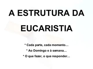 A ESTRUTURA DA EUCARISTIA * Cada parte, cada momento… * Ao Domingo e à semana… * O que fazer, o que responder… 