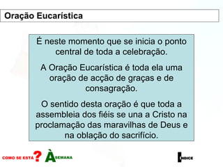 É neste momento que se inicia o ponto central de toda a celebração. A Oração Eucarística é toda ela uma oração de acção de graças e de consagração. O sentido desta oração é que toda a assembleia dos fiéis se una a Cristo na proclamação das maravilhas de Deus e na oblação do sacrifício. Oração Eucarística 