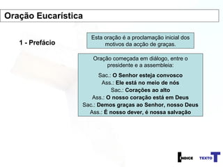 1 - Prefácio Esta oração é a proclamação inicial dos motivos da acção de graças. Oração começada em diálogo, entre o presidente e a assembleia: Sac.:  O Senhor esteja convosco Ass.:  Ele está no meio de nós Sac.:  Corações ao alto Ass.:  O nosso coração está em Deus Sac.:  Demos graças ao Senhor, nosso Deus Ass.:  É nosso dever, é nossa salvação Oração Eucarística 