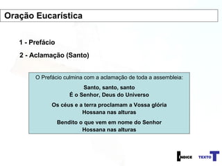 1 - Prefácio 2 - Aclamação (Santo) O Prefácio culmina com a aclamação de toda a assembleia: Santo, santo, santo É o Senhor, Deus do Universo Os céus e a terra proclamam a Vossa glória Hossana nas alturas Bendito o que vem em nome do Senhor Hossana nas alturas Oração Eucarística 