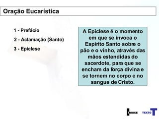 1 - Prefácio 2 - Aclamação (Santo) 3 - Epiclese A Epiclese é o momento em que se invoca o Espírito Santo sobre o pão e o vinho, através das mãos estendidas do sacerdote, para que se encham da força divina e se tornem no corpo e no sangue de Cristo. Oração Eucarística 