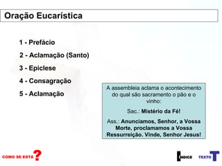 1 - Prefácio 2 - Aclamação (Santo) 3 - Epiclese 4 - Consagração A assembleia aclama o acontecimento do qual são sacramento o pão e o vinho: Sac.:  Mistério da Fé! Ass.:  Anunciamos, Senhor, a Vossa Morte, proclamamos a Vossa Ressurreição. Vinde, Senhor Jesus! 5 - Aclamação Oração Eucarística 