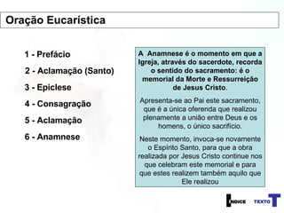 1 - Prefácio 2 - Aclamação (Santo) 3 - Epiclese 4 - Consagração A  Anamnese é o momento em que a Igreja, através do sacerdote, recorda o sentido do sacramento: é o memorial da Morte e Ressurreição de Jesus Cristo . Apresenta-se ao Pai este sacramento, que é a única oferenda que realizou plenamente a união entre Deus e os homens, o único sacrifício. Neste momento, invoca-se novamente o Espírito Santo, para que a obra realizada por Jesus Cristo continue nos que celebram este memorial e para que estes realizem também aquilo que Ele realizou 5 - Aclamação 6 - Anamnese Oração Eucarística 