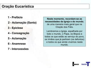 1 - Prefácio 2 - Aclamação (Santo) 3 - Epiclese 4 - Consagração Neste momento, recordam-se as necessidades da Igreja e do mundo , de uma maneira mais geral que na Oração dos Fiéis. Lembramos a Igreja, espalhada por todo o mundo, o Papa, os Bispos e todos os que estão ao serviço do povo, os irmãos que já partiram (os defuntos) e todos os que ainda vivemos neste mundo. 5 - Aclamação 6 - Anamnese 7 - Intercessões Oração Eucarística 
