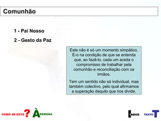 1 - Pai Nosso 2 - Gesto da Paz Este não é só um momento simpático. É-o na condição de que se entenda que, ao fazê-lo, cada um aceita o compromisso de trabalhar pela comunhão e reconciliação com os irmãos. Tem um sentido não só individual, mas também colectivo, pelo qual afirmamos a superação daquilo que nos divide. Comunhão 