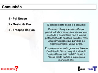 1 - Pai Nosso 2 - Gesto da Paz 3 - Fracção do Pão O sentido deste gesto é o seguinte: Do único pão que é Jesus Cristo, participa toda a assemleia, de maneira que toda a assembleia não é já uma justaposição de pessoas isoladas, mas uma comunidade que participa do mesmo alimento, Jesus Cristo. Enquanto se faz este gesto, canta-se o Cordeiro de Deus, no qual a ideia de “Jesus Cristo, pão partido” passa a “Jesus Cristo partido e entregue à morte por nós” Comunhão 