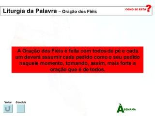 A Oração dos Fiéis é feita com todos de pé e cada um deverá assumir cada pedido como o seu pedido naquele momento, tornando, assim, mais forte a oração que é de todos. Voltar Concluir Liturgia da Palavra  – Oração dos Fiéis   