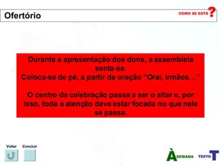 Durante a apresentação dos dons, a assembleia senta-se. Coloca-se de pé, a partir da oração “Orai, irmãos…” O centro da celebração passa a ser o altar e, por isso, toda a atenção deve estar focada no que nele se passa. Voltar Concluir Ofertório 