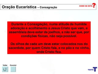 Durante a Consagração, numa atitude de humilde adoração e acolhimento a Jesus Cristo que vem, a assembleia deve estar de joelhos, a não ser que, por condições físicas, não seja possível. Os olhos de cada um deve estar colocados nos do sacerdote, por quem Cristo fala, e no pão e no vinho, onde Cristo fica. Voltar Concluir Oração Eucarística  – Consagração 