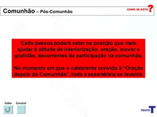 Cada pessoa poderá estar na posição que mais ajudar à atitude de interiorização, oração, louvor e gratidão, decorrentes da participação na comunhão. No momento em que o celebrante convida à “Oração depois da Comunhão”, toda a assembleia se levanta. Voltar Concluir Comunhão  – Pós-Comunhão 