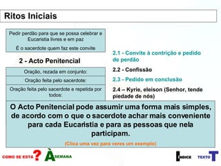 1 - Sinal da Cruz 2 - Acto Penitencial 2.1 - Convite à contrição e pedido de perdão Pedir perdão para que se possa celebrar e Eucaristia livres e em paz É o sacerdote quem faz este convite Oração, rezada em conjunto: Confesso a Deus Todo-Poderoso e a vós irmãos que pequei muitas vezes, por pensamentos, palavras, actos e omissões. Por minha culpa,   (batendo duas vezes com a mão no peito)  minha tão grande culpa. E peço à Virgem Maria, aos Anjos e Santos e a vós irmãos que rogueis por mim a Deus, Nosso Senhor. Oração feita pelo sacerdote: Deus Todo-Poderoso tenha compaixão de nós, perdoe os nossos pecados e nos conduza à vida eterna. Todos respondem:  Amen. Oração feita pelo sacerdote e repetida por todos: Senhor, tende piedade de nós Cristo, tende piedade de nós Senhor, tende piedade de nós 2.2 - Confissão 2.3 - Pedido em conclusão 2.4 – Kyrie, eleison (Senhor, tende piedade de nós) O Acto Penitencial pode assumir uma forma mais simples, de acordo com o que o sacerdote achar mais conveniente para cada Eucaristia e para as pessoas que nela participam. (Clica uma vez para veres um exemplo) 2.1 - Convite à contrição e pedido de perdão 2.3 - Pedido em conclusão Ritos Iniciais  