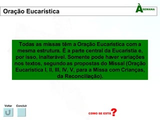 Todas as missas têm a Oração Eucarística com a mesma estrutura. É a parte central da Eucaristia e, por isso, inalterável. Somente pode haver variações nos textos, segundo as propostas do Missal (Oração Eucarística I, II, III, IV, V, para a Missa com Crianças, da Reconciliação). Voltar Concluir Oração Eucarística 