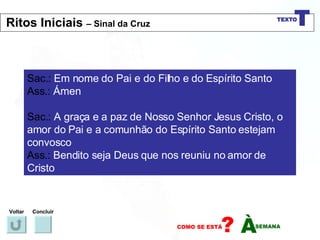 Sac.:  Em nome do Pai e do Filho e do Espírito Santo Ass.:  Ámen Sac.:  A graça e a paz de Nosso Senhor Jesus Cristo, o amor do Pai e a comunhão do Espírito Santo estejam convosco Ass.:  Bendito seja Deus que nos reuniu no amor de Cristo Voltar Concluir Ritos Iniciais  – Sinal da Cruz 