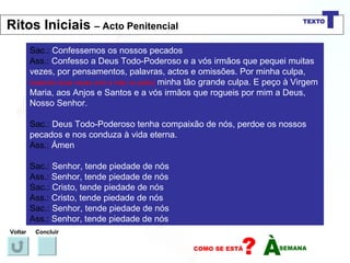 Sac.:  Confessemos os nossos pecados Ass.:  Confesso a Deus Todo-Poderoso e a vós irmãos que pequei muitas vezes, por pensamentos, palavras, actos e omissões. Por minha culpa,   (batendo duas vezes com a mão no peito)   minha tão grande culpa. E peço à Virgem Maria, aos Anjos e Santos e a vós irmãos que rogueis por mim a Deus, Nosso Senhor. Sac.:  Deus Todo-Poderoso tenha compaixão de nós, perdoe os nossos pecados e nos conduza à vida eterna. Ass.:  Ámen Sac.:  Senhor, tende piedade de nós Ass.:  Senhor, tende piedade de nós Sac.:  Cristo, tende piedade de nós Ass.:  Cristo, tende piedade de nós Sac.:  Senhor, tende piedade de nós Ass.:  Senhor, tende piedade de nós Voltar Concluir Ritos Iniciais  – Acto Penitencial 