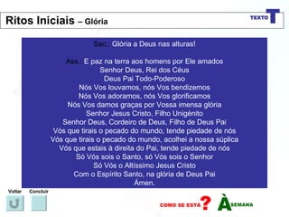 Sac.:  Glória a Deus nas alturas! Ass.:  E paz na terra aos homens por Ele amados Senhor Deus, Rei dos Céus Deus Pai Todo-Poderoso Nós Vos louvamos, nós Vos bendizemos Nós Vos adoramos, nós Vos glorificamos Nós Vos damos graças por Vossa imensa glória Senhor Jesus Cristo, Filho Unigénito Senhor Deus, Cordeiro de Deus, Filho de Deus Pai Vós que tirais o pecado do mundo, tende piedade de nós Vós que tirais o pecado do mundo, acolhei a nossa súplica Vós que estais à direita do Pai, tende piedade de nós Só Vós sois o Santo, só Vós sois o Senhor Só Vós o Altíssimo Jesus Cristo Com o Espírito Santo, na glória de Deus Pai Ámen. Voltar Concluir Ritos Iniciais  – Glória 