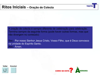 A oração de colecta é sempre diferente de celebração para celebração. Termina sempre da seguinte forma (pode haver outras formas, mas que não divergem no conteúdo): Sac.:  Por nosso Senhor Jesus Cristo, Vosso Filho, que é Deus convosco na unidade do Espírito Santo. Ass.:  Ámen. Voltar Concluir Ritos Iniciais  – Oração de Colecta 