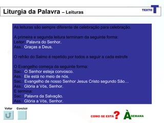 As leituras são sempre diferente de celebração para celebração. A primeira e segunda leitura terminam da seguinte forma: Leitor:  Palavra do Senhor. Ass.:  Graças a Deus. O refrão do Salmo é repetido por todos a seguir a cada estrofe O Evangelho começa da seguinte forma: Sac.:  O Senhor esteja convosco. Ass.:  Ele está no meio de nós. Sac.:  Evangelho de nosso Senhor Jesus Cristo segundo São… Ass.:  Glória a Vós, Senhor. E termina: Sac.:  Palavra da Salvação. Ass.:  Glória a Vós, Senhor. Voltar Concluir Liturgia da Palavra  – Leituras 