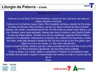 Recitado em conjunto. Creio em um só Deus, Pai Todo-Poderoso, criador do céu e da terra, de todas as coisas visíveis e invisíveis. Creio em um só Senhor Jesus Cristo, Filho Unigénito de Deus, nascido do Pai antes de todos os séculos. Deus de Deus, Luz da Luz, Deus invisível de Deus invisível. Gerado, não criado, consubstancial ao Pai. Por Ele todas as coisas foram feitas e, por nós, homens, para nossa salvação, desceu dos céus e incarnou, pelo Espírito Santo, no seio da Virgem Maria. Também por nós foi crucificado, segundo Pôncio Pilatos, padeceu e foi sepultado. Ressuscitou ao terceiro dia, conforme as Escrituras, e subiu aos céus, onde está sentado à direita do Pai. De novo há-de vir em Sua glória, para julgar os vivos e os mortos, e o Seu reino não terá fim. Creio no Espírito Santo, Senhor que dá a vida e procede do Pai e do Filho e com o Pai e o Filho é adorado e glorificado. Ele que falou pelos profetas. Creio na Igreja, una, santa, católica e apostólica. Professo um só baptismo para remissão dos pecados e espero a ressurreição dos mortos e a vida no mundo que há-de vir. Ámen. Voltar Concluir Liturgia da Palavra  – Credo 