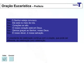 Sac:  O Senhor esteja convosco. Ass.:  Ele está no meio de nós. Sac.:  Corações ao alto. Ass.:  O nosso coração está em Deus. Sac.:  Demos graças ao Senhor, nosso Deus. Ass.:  É nosso dever, é nossa salvação. O presidente da celebração continua com a oração, que pode ser diferente, de celebração para celebração. Voltar Concluir Oração Eucarística  – Prefácio 