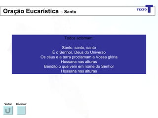Todos aclamam: Santo, santo, santo É o Senhor, Deus do Universo Os céus e a terra proclamam a Vossa glória Hossana nas alturas Bendito o que vem em nome do Senhor Hossana nas alturas Voltar Concluir Oração Eucarística  – Santo 