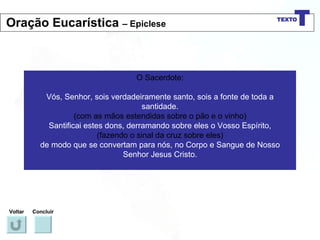 O Sacerdote: Vós, Senhor, sois verdadeiramente santo, sois a fonte de toda a santidade. (com as mãos estendidas sobre o pão e o vinho) Santificai estes dons, derramando sobre eles o Vosso Espírito, (fazendo o sinal da cruz sobre eles) de modo que se convertam para nós, no Corpo e Sangue de Nosso Senhor Jesus Cristo. Voltar Concluir Oração Eucarística  – Epiclese 