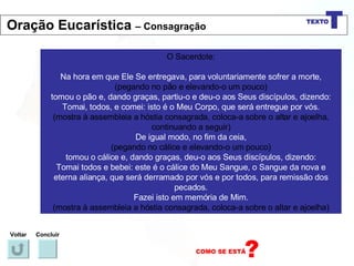 O Sacerdote: Na hora em que Ele Se entregava, para voluntariamente sofrer a morte, (pegando no pão e elevando-o um pouco) tomou o pão e, dando graças, partiu-o e deu-o aos Seus discípulos, dizendo: Tomai, todos, e comei: isto é o Meu Corpo, que será entregue por vós. (mostra à assembleia a hóstia consagrada, coloca-a sobre o altar e ajoelha, continuando a seguir) De igual modo, no fim da ceia, (pegando no cálice e elevando-o um pouco) tomou o cálice e, dando graças, deu-o aos Seus discípulos, dizendo: Tomai todos e bebei: este é o cálice do Meu Sangue, o Sangue da nova e eterna aliança, que será derramado por vós e por todos, para remissão dos pecados. Fazei isto em memória de Mim. (mostra à assembleia a hóstia consagrada, coloca-a sobre o altar e ajoelha) Voltar Concluir Oração Eucarística  – Consagração 