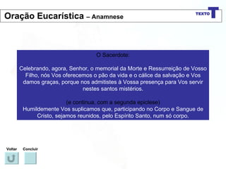 O Sacerdote: Celebrando, agora, Senhor, o memorial da Morte e Ressurreição de Vosso Filho, nós Vos oferecemos o pão da vida e o cálice da salvação e Vos damos graças, porque nos admitistes à Vossa presença para Vos servir nestes santos mistérios. (e continua, com a segunda epiclese) Humildemente Vos suplicamos que, participando no Corpo e Sangue de Cristo, sejamos reunidos, pelo Espírito Santo, num só corpo. Voltar Concluir Oração Eucarística  – Anamnese 