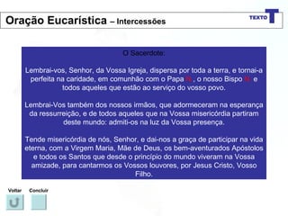 O Sacerdote: Lembrai-vos, Senhor, da Vossa Igreja, dispersa por toda a terra, e tornai-a perfeita na caridade, em comunhão com o Papa  N. , o nosso Bispo  N.  e todos aqueles que estão ao serviço do vosso povo. Lembrai-Vos também dos nossos irmãos, que adormeceram na esperança da ressurreição, e de todos aqueles que na Vossa misericórdia partiram deste mundo: admiti-os na luz da Vossa presença. Tende misericórdia de nós, Senhor, e dai-nos a graça de participar na vida eterna, com a Virgem Maria, Mãe de Deus, os bem-aventurados Apóstolos e todos os Santos que desde o princípio do mundo viveram na Vossa amizade, para cantarmos os Vossos louvores, por Jesus Cristo, Vosso Filho. Voltar Concluir Oração Eucarística  – Intercessões 