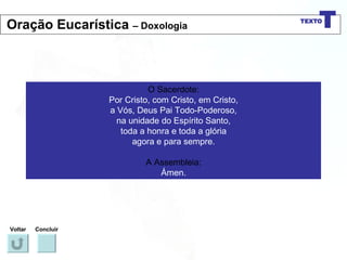 O Sacerdote: Por Cristo, com Cristo, em Cristo, a Vós, Deus Pai Todo-Poderoso, na unidade do Espírito Santo, toda a honra e toda a glória agora e para sempre. A Assembleia: Ámen. Voltar Concluir Oração Eucarística  – Doxologia 