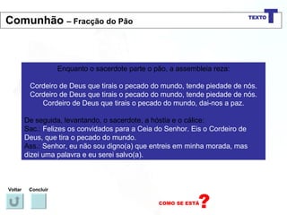 Enquanto o sacerdote parte o pão, a assembleia reza: Cordeiro de Deus que tirais o pecado do mundo, tende piedade de nós. Cordeiro de Deus que tirais o pecado do mundo, tende piedade de nós. Cordeiro de Deus que tirais o pecado do mundo, dai-nos a paz. De seguida, levantando, o sacerdote, a hóstia e o cálice: Sac.:  Felizes os convidados para a Ceia do Senhor. Eis o Cordeiro de Deus, que tira o pecado do mundo. Ass.:  Senhor, eu não sou digno(a) que entreis em minha morada, mas dizei uma palavra e eu serei salvo(a). Voltar Concluir Comunhão  – Fracção do Pão 