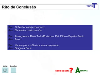 Sac.:  O Senhor esteja convosco. Ass.:  Ele está no meio de nós. Sac.:  Abençoe-vos Deus Todo-Poderoso, Pai, Filho e Espírito Santo. Ass.:  Ámen. Sac.:  Ide em paz e o Senhor vos acompanhe. Ass.:  Graças a Deus. Voltar Concluir Rito de Conclusão 