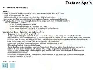 Texto de Apoio O SACRAMENTO DA EUCARISTIA O que é? - Depois do Baptismo e da Confirmação (Crisma), a Eucaristia completa a Iniciação Cristã - É fonte e centro de toda a vida cristã - Na Eucaristia está contido o maior tesouro da Igreja: o próprio Jesus Cristo - A comunhão com Deus e a unidade dos homens são significados e realizados pela Eucaristia - Pela Eucaristia, vivemos por antecipação a vida eterna, porque acolhemos em nós o Deus eterno - Temos de considerar a Eucaristia: . como acção de graças e louvor ao Pai . como memorial do sacrifício de Cristo e do Seu Corpo . como presença de Cristo, pelo poder da Sua Palavra e do Seu Espírito Alguns nomes dados à Eucaristia  e que ajudam a defini-la: -  Eucaristia , porque é acção de graças a Deus -  Banquete do Senhor , porque se trata da Ceia que o Senhor tomou com os discípulos, antes da Sua Paixão -  Fracção do Pão , porque este rito, próprio da refeição dos judeus, foi utilizado por Jesus quando abençoava e distribuía o pão como chefe de família (em especial na Última Ceia); isto queria dizer também que todos os que comem deste pão que é Cristo, entram em comunhão com Ele e formam com Ele um só corpo -  Assembleia eucarística , porque a Eucaristia é celebrada em assembleia de fiéis -  Memorial  da Paixão e Ressurreição do Senhor -  Santo Sacrifício , porque actualiza o único sacrifício de Cristo Salvador e inclui a oferenda da Igreja; representa o sacrifício da Cruz, é dele memorial e dele aplica o fruto; e porque é, igualmente, o sacrifício da Igreja -  Santa e Divina Liturgia , porque toda a liturgia da Igreja encontra o seu centro e a sua expressão mais densa na celebração deste sacramento -  Santíssimo Sacramento , porque é o sacramento dos sacramentos; e, com este nome, se designam as espécies eucarísticas guardadas no sacrário Voltar Concluir 