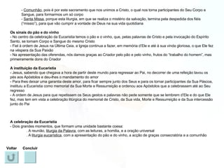 -  Comunhão , pois é por este sacramento que nos unimos a Cristo, o qual nos torna participantes do Seu Corpo e Sangue, para formarmos um só corpo -  Santa Missa , porque esta liturgia, em que se realiza o mistério da salvação, termina pela despedida dos fiéis (“missio”), para que vão cumprir a vontade de Deus na sua vida quotidiana Os sinais do pão e do vinho - No centro da celebração da Eucaristia temos o pão e o vinho, que, pelas palavras de Cristo e pela invocação do Espírito Santo, se tornam Corpo e Sangue do mesmo Cristo - Fiel à ordem de Jesus na Última Ceia, a Igreja continua a fazer, em memória d’Ele e até à sua vinda gloriosa, o que Ele fez na véspera da Sua Paixão - Na apresentação das oferendas, nós damos graças ao Criador pelo pão e pelo vinho, frutos do “trabalho do homem”, mas primeiramente dons do Criador A instituição da Eucaristia - Jesus, sabendo que chegava a hora de partir deste mundo para regressar ao Pai, no decorrer de uma refeição lavou os pés aos Apóstolos e deu-lhes o mandamento do amor - Para lhes deixar uma garantia deste amor, para ficar sempre junto dos Seus e para os tornar participantes da Sua Páscoa, instituiu a Eucaristia como memorial da Sua Morte e Ressurreição e ordenou aos Apóstolos que a celebrassem até ao Seu regresso - A ordem de Jesus para que repetissem os Seus gestos e palavras não pede somente que se lembrem d’Ele e do que Ele fez, mas tem em vista a celebração litúrgica do memorial de Cristo, da Sua vida, Morte e Ressurreição e da Sua intercessão junto do Pai A celebração da Eucaristia - Dois grandes momentos, que formam uma unidade bastante coesa: . A reunião,  liturgia da Palavra , com as leituras, a homilia, e a oração universal . A  liturgia eucarística , com a apresentação do pão e do vinho, a acção de graças consecratória e a comunhão Voltar Concluir 