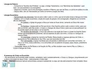 Liturgia da Palavra - Comporta os “Escritos dos Profetas”, ou seja, o Antigo Testamento, e as “Memórias dos Apóstolos”, quer dizer, as suas epístolas e os evangelhos - Segue-se a homilia, que é uma exortação a acolher a Palavra, que vem de Deus, e a pô-la em prática na vida - Depois disto, vêm as intercessões por todos os homens (oração dos fiéis) Liturgia Eucarística -  Apresentação das oferendas : traz-se para o altar o pão e o vinho, que se tornarão Corpo e Sangue de Cristo -  Anáfora : com a oração eucarística, oração de acção de graças e de consagração, chegamos ao momento alto da celebração . No  prefácio , a Igreja dá graças a Deus por todas as Suas obras, cantando ao Deus três vezes santo . Na  Epiclese , a Igreja pede ao Pai que envie o Seu Espírito sobre o pão e sobre o vinho, para que eles se tornem, pelo Seu poder, o Corpo e o Sangue de Jesus Cristo e para que os que participam na Eucaristia sejam um só corpo e um só espírito . Na  narrativa da instituição , a força das palavras e da acção de Cristo e o poder do Espírito Santo tornam sacramentalmente presentes, sob as espécies do pão e do vinho, o Corpo e o Sangue do mesmo Cristo . Na  anamnese , a Igreja faz memória da Paixão, Ressurreição e regresso glorioso de Cristo; e apresenta ao Pai a oferenda do Seu Filho, que nos reconcilia com Ele . Nas  intercessões , a Igreja manifesta que a Eucaristia é celebrada em comunhão com todos , no Céu e na Terra, vivos e defuntos, e na comunhão com os pastores da Igreja: papa, bispos, presbíteros e diáconos -  Comunhão : depois do Pai Nosso e da fracção do Pão, os fiéis recebem esse mesmo Pão e o Cálice, o Corpo e Sangue de Cristo A presença de Cristo na Eucaristia - No sacramento da Eucaristia estão contidos, verdadeira, real e substancialmente, o Corpo e o Sangue, conjuntamente com a alma e divindade de Jesus Cristo – está presente o Cristo total - Esta presença chama-se real por antonomásia, porque é substancial, ou seja, por ela está presente Cristo completo, Deus e Homem Voltar Concluir 