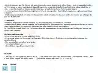 - Cristo disse que o que Ele oferecia sob a espécie do pão era verdadeiramente o Seu Corpo… pela consagração do pão e do vinho opera-se a conversão de toda a substância do pão na substância do Corpo de Cristo e de toda a substância do vinho na substância do Seu Sangue; a esta mudança, a Igreja Católica chama-lhe transubstanciação - A presença eucarística de Cristo começa no momento da consagração e dura todo o tempo que as espécies eucarísticas subsistem - Cristo está presente todo em cada uma das espécies e todo em cada uma das suas partes, de maneira que a fracção do pão não divide Cristo A Comunhão - O Senhor dirige-nos um convite insistente a que O recebamos no sacramento da Eucaristia - Para responder a este convite, devemos preparar-nos para tão grande momento; aquele que tem consciência dum pecado grave, deve receber o sacramento da Reconciliação, antes de se aproximar da Comunhão - É conforme ao próprio sentido da Eucaristia que os fiéis, se tiverem as disposições requeridas, comunguem sempre que tomam parte na missa Os frutos da Comunhão - A comunhão aumenta a nossa união com Cristo - A comunhão afasta-nos do pecado – a Eucaristia não pode unir-nos a Cristo sem nos purificar e nos preservar dos pecados futuros - Une todos os fiéis num só corpo: a Igreja - Torna os cristãos um só - Alimenta tudo o que Deus criou em nós RESUMO - Jesus diz: “Eu sou o pão vivo descido do Céu. Quem comer deste pão viverá eternamente (…) Quem come a minha Carne e bebe o meu Sangue tem a vida eterna (…), permanece em Mim e Eu nele” (Jo. 6, 51-54. 56) Voltar Concluir 