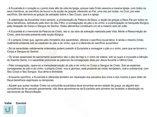 - A Eucaristia é o coração e o ponto mais alto da vida da Igreja, porque nela Cristo associa a mesma Igreja, com todos os seus membros, ao sacrifício de louvor e de acção de graças, oferecido ao Pai, uma vez por todas, na Cruz; por este sacrifício, Ele derrama as graças da salvação sobre o Seu Corpo, que é a Igreja - A celebração da Eucaristia inclui sempre: a proclamação da Palavra de Deus; a acção de graças a Deus Pai por todos os Seus benefícios, sobretudo pelo dom do Seu Filho; a consagração do pão e do vinho; e a participação no banquete litúrgico, pela recepção do Corpo e Sangue do Senhor. Estes elementos constituem um só e mesmo acto de culto - A Eucaristia é o memorial da Páscoa de Cristo, isto é, da obra da salvação realizada pela Vida, Morte e Ressurreição de Cristo, obra tornada presente pela acção litúrgica - É o próprio Cristo que, agindo pelo ministério dos sacerdotes, oferece o sacrifício eucarístico; é ainda o mesmo Cristo, realmente presente sob as espécies do pão e do vinho, que é a oferenda do sacrifício eucarístico - Só os sacerdotes validamente ordenados podem presidir à Eucaristia e consagrar o pão e o vinho, para que se tornem o Corpo e Sangue do Senhor - Os sinais essenciais do sacramento eucarístico são o pão de trigo e o vinho da videira, sob os quais é invocada a bênção do Espírito Santo, e o sacerdote pronuncia as palavras da consagração ditas por Jesus durante a Última Ceia - Pela consagração, opera-se a transubstanciação do pão e do vinho no Corpo e Sangue de Cristo. Sob as espécies consagradas do pão e do vinho, o próprio Cristo, vivo e glorioso, está presente de modo verdadeiro, real e substancial, com Seu Corpo e Seu Sangue, Sua alma e divindade - Enquanto sacrifício, a Eucaristia é oferecida também em reparação dos pecados dos vivos e dos mortos e para obter de Deus benefícios espirituais ou temporais - Aquele que quiser receber Cristo na comunhão eucarística deve encontrar-se em estado de graça; se alguém tem consciência de ter pecado gravemente, não deve aproximar-se da Eucaristia sem primeiro ter recebido a absolvição no sacramento da Reconciliação Voltar Concluir 