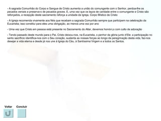 - A sagrada Comunhão do Corpo e Sangue de Cristo aumenta a união do comungante com o Senhor, perdoa-lhe os pecados veniais e preserva-o de pecados graves. E, uma vez que os laços de caridade entre o comungante e Cristo são reforçados, a recepção deste sacramento reforça a unidade da Igreja, Corpo Místico de Cristo - A Igreja recomenda vivamente aos fiéis que recebam a sagrada Comunhão sempre que participem na celebração da Eucaristia; isso constitui para eles uma obrigação, ao menos uma vez por ano - Uma vez que Cristo em pessoa está presente no Sacramento do Altar, devemos honrá-Lo com culto de adoração - Tendo passado deste mundo para o Pai, Cristo deixou-nos, na Eucaristia, o penhor da glória junto d’Ele: a participação no santo sacrifício identifica-nos com o Seu coração, sustenta as nossas forças ao longo da peregrinação desta vida, faz-nos desejar a vida eterna e desde já nos une à Igreja do Céu, à Santíssima Virgem e a todos os Santos. Voltar Concluir 