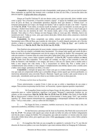 Comentário: a Igreja em nome de toda a humanidade, rende graças ao Pai, por seu incrível amor.
Deus respondeu ao egoísmo dos homens com a caridade do dom de seu Filho, e enviou-lhe cheio dos
dons do espírito. A Igreja sabe disso e dá graças.

        Graças ao Concílio Vaticano II. nós nos demos conta, com vigor renovado, desta verdade: assim
como a igreja “faz a Eucaristia, a Eucaristia constrói a Igreja”. A Igreja foi fundada como comunidade
nova do povo de Deus, na comunidade apostólica daqueles doze que durante a “Última Ceia”, se
tornaram participantes do Corpo e do Sangue do Senhor “sob as espécies do pão e do vinho”. Vejamos
em 1 Cor 11, 23-26: “Com efeito, eu mesmo recebi do Senhor o que vos transmiti: na noite em que foi
entregue, o Senhor Jesus tomou o pão e, depois de dar graças, partiu-o e disse: ‘Isto é o meu Corpo que é
para vós; fazei isto em memória de mim’. Do mesmo modo, após a Ceia, também tomou o cálice,
dizendo: ‘Este cálice é a Nova Aliança em meu Sangue; todas as vezes que dele beberdes, fazei-o em
memória de mim’. Todas as vezes, pois, que comeis deste pão e bebeis desse cálice, anunciais a morte do
Senhor até que ele venha.”
        Comentário: Os Doze, cumprindo sua ordem, entram pela primeira vez em comunhão
Sacramental com o filho de Deus, que é penhor de vida eterna. E a partir daquele momento, até o fim dos
séculos, a Igreja se constrói, mediante a mesma comunhão com o “Filho de Deus” que é penhor da
Páscoa Eterna. (c.f. Mat 26, 26-29; Mar 14, 22-24; Luc 22, 19-20).

         Para finalizar esta quinta parte do nosso estudo, vejamos a principal mensagem que a Igreja passa
para os seus fiéis em relação à seriedade deste Sacramento: “Eis porque todo aquele que comer do pão e
beber do cálice do Senhor indignamente será réu do corpo e do sangue do Senhor. Por conseguinte, que
cada um examine a si mesmo antes de comer desse pão e beber deste cálice, pois aquele que come e bebe
sem discernir o corpo, come e bebe a própria condenação”. (1 Cor 11, 29). Vejamos também em Joa 6,
53-56: “Então Jesus lhes respondeu: ‘Em verdade, em verdade, vos digo: se não comerdes a carne do
Filho do Homem e não beberdes o seu sangue, não tereis a vida em vós. Quem come a minha carne e
bebe o meu sangue tem vida eterna. e Eu o ressuscitarei no último dia. Pois a minha carne é
verdadeiramente uma comida e o meu sangue é verdadeiramente uma bebida. Quem come a minha carne
e bebe o meu sangue permanece em Mim, e Eu nele.”
         Comentário: a intenção da Igreja não é fazer com que os cristãos tenham receio de comungar,
mas que cada um compreenda melhor que a comunhão obriga a imitar aquele que morreu perdoando, e a
interiorizar plenamente uma conversão Pascal e Batismal. Aquele que recebe o pão aceita tornar-se ele
mesmo pão, entendendo assim que deve doar-se aos irmãos como Cristo se doou para nós.

        V - Presença real de Jesus na Eucaristia

        Vimos anteriormente, o quanto Cristo é claro no que se refere a importância de seu corpo e
sangue. Para crermos na presença real de Jesus na Eucaristia, vejamos algumas questões importantes:

         1-         Os Evangelhos foram escritos na língua Grega, de alta cultura, na qual existem muitas
expressões para os verbos simbolizar, significar (=em grego “Semanei”), representar, lembrar, etc. no
entanto, os três evangelistas (Mat 26, 26-28; Mar 14, 22-24; Luc 22, 19-20) e São Paulo (1 Cor 11,23-
26) no descreverem a última Ceia de Jesus, usam exclusivamente a forma grega “Esti”, que somente
significa “É”. Desta maneira transmitiram-nos, unanimemente a interpretação autêntica das palavras de
Jesus: “ Isto é o meu corpo...; este é o cálice do meu sangue...”.

        2-         Na língua de Jesus, o aramaico, também escreveu-se, isto é o meu corpo e não, isto
representa (simboliza, relembra) o meu corpo.

        3-         Se não houvesse a presença real de Jesus na Eucaristia, São Paulo não escreveria em 1
Cor 11, 27-29: “Eis porque todo aquele que comer do pão ou beber do cálice do Senhor indignamente
será réu do corpo e sangue do Senhor. Por conseguinte, que cada um examine a si mesmo antes de comer
desse pão e beber desse cálice, pois aquele que come e bebe sem discernir o corpo, come e bebe a própria
condenação”.

        4-      O evangelista São João em seu evangelho no capítulo 6, versículo 22 ao 71, nos fala do
discurso de Jesus aos judeus e aos seus discípulos ( que eram centenas deles) na Sinagoga de Cafarnaum.

                      Ministério de Música Ieshua – ministerioieshua@hotmail.com                        2
 