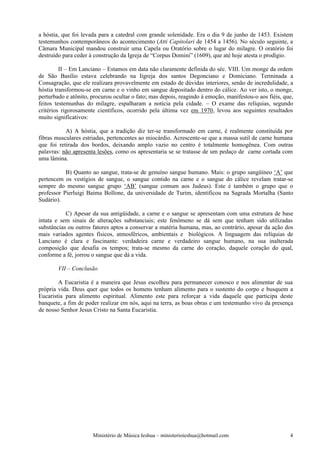 a hóstia, que foi levada para a catedral com grande solenidade. Era o dia 9 de junho de 1453. Existem
testemunhos contemporâneos do acontecimento (Atti Capitolari de 1454 a 1456). No século seguinte, a
Câmara Municipal mandou construir uma Capela ou Oratório sobre o lugar do milagre. O oratório foi
destruído para ceder à construção da Igreja de “Corpus Domini” (1609), que até hoje atesta o prodígio.

         II – Em Lanciano – Estamos em data não claramente definida do séc. VIII. Um monge da ordem
de São Basílio estava celebrando na Iigreja dos santos Degonciano e Domiciano. Terminada a
Consagração, que ele realizara provavelmente em estado de dúvidas interiores, senão de incredulidade, a
hóstia transformou-se em carne e o vinho em sangue depositado dentro do cálice. Ao ver isto, o monge,
perturbado e atônito, procurou ocultar o fato; mas depois, reagindo à emoção, manifestou-o aos fiéis, que,
feitos testemunhas do milagre, espalharam a notícia pela cidade. – O exame das relíquias, segundo
critérios rigorosamente científicos, ocorrido pela última vez em 1970, levou aos seguintes resultados
muito significativos:

           A) A hóstia, que a tradição diz ter-se transformado em carne, é realmente constituída por
fibras musculares estriadas, pertencentes ao miocárdio. Acrescente-se que a massa sutil de carne humana
que foi retirada dos bordos, deixando amplo vazio no centro é totalmente homogênea. Com outras
palavras: não apresenta lesões, como os apresentaria se se tratasse de um pedaço de carne cortada com
uma lâmina.

           B) Quanto ao sangue, trata-se de genuíno sangue humano. Mais: o grupo sangüíneo ‘A’ que
pertencem os vestígios de sangue, o sangue contido na carne e o sangue do cálice revelam tratar-se
sempre do mesmo sangue grupo ‘AB’ (sangue comum aos Judeus). Este é também o grupo que o
professor Pierluigi Baima Bollone, da universidade de Turim, identificou na Sagrada Mortalha (Santo
Sudário).

           C) Apesar da sua antigüidade, a carne e o sangue se apresentam com uma estrutura de base
intata e sem sinais de alterações substanciais; este fenômeno se dá sem que tenham sido utilizadas
substâncias ou outros fatores aptos a conservar a matéria humana, mas, ao contrário, apesar da ação dos
mais variados agentes físicos, atmosféricos, ambientais e biológicos. A linguagem das relíquias de
Lanciano é clara e fascinante: verdadeira carne e verdadeiro sangue humano, na sua inalterada
composição que desafia os tempos; trata-se mesmo da carne do coração, daquele coração do qual,
conforme a fé, jorrou o sangue que dá a vida.

        VII – Conclusão

        A Eucaristia é a maneira que Jesus escolheu para permanecer conosco e nos alimentar de sua
própria vida. Deus quer que todos os homens tenham alimento para o sustento do corpo e busquem a
Eucaristia para alimento espiritual. Alimento este para reforçar a vida daquele que participa deste
banquete, a fim de poder realizar em nós, aqui na terra, as boas obras e um testemunho vivo da presença
de nosso Senhor Jesus Cristo na Santa Eucaristia.




                      Ministério de Música Ieshua – ministerioieshua@hotmail.com                        4
 