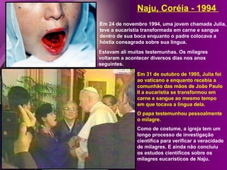 Em 24 de novembro 1994, uma jovem chamada Julia,
teve a eucaristia transformada em carne e sangue
dentro de sua boca enquanto o padre colocava a
hóstia consagrada sobre sua língua.
Naju, Coréia - 1994
Estavam ali muitas testemunhas. Os milagres
voltaram a acontecer diversos dias nos anos
seguintes.
Em 31 de outubro de 1995, Julia foi
ao vaticano e enquanto recebia a
comunhão das mãos de João Paulo
II a eucaristia se transformou em
carne e sangue ao mesmo tempo
em que tocava a língua dela.
O papa testemunhou pessoalmente
o milagre.
Como de costume, a igreja tem um
longo processo de investigação
científica para verificar a veracidade
de milagres. E ainda não concluiu
os estudos científicos sobre os
milagres eucarísticos de Naju.
 
