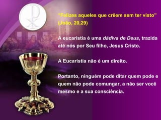 “Felizes aqueles que crêem sem ter visto”
(João, 20,29)
A eucaristia é uma dádiva de Deus, trazida
até nós por Seu filho, Jesus Cristo.
A Eucaristia não é um direito.
Portanto, ninguém pode ditar quem pode e
quem não pode comungar, a não ser você
mesmo e a sua consciência.
 