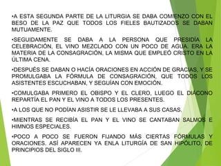 •A ESTA SEGUNDA PARTE DE LA LITURGIA SE DABA COMIENZO CON EL
BESO DE LA PAZ QUE TODOS LOS FIELES BAUTIZADOS SE DABAN
MUTUAMENTE.
•SEGUIDAMENTE SE DABA A LA PERSONA QUE PRESIDÍA LA
CELEBRACIÓN, EL VINO MEZCLADO CON UN POCO DE AGUA. ERA LA
MATERIA DE LA CONSAGRACIÓN, LA MISMA QUE EMPLEÓ CRISTO EN LA
ÚLTIMA CENA.
•DESPUÉS SE DABAN O HACÍA ORACIONES EN ACCIÓN DE GRACIAS, Y SE
PROMULGABA LA FÓRMULA DE CONSAGRACIÓN, QUE TODOS LOS
ASISTENTES ESCUCHABAN, Y SEGUÍAN CON EMOCIÓN.
•COMULGABA PRIMERO EL OBISPO Y EL CLERO, LUEGO EL DIÁCONO
REPARTÍA EL PAN Y EL VINO A TODOS LOS PRESENTES.
•A LOS QUE NO PODÍAN ASISTIR SE LE LLEVABA A SUS CASAS.
•MIENTRAS SE RECIBÍA EL PAN Y EL VINO SE CANTABAN SALMOS E
HIMNOS ESPECIALES.
•POCO A POCO SE FUERON FIJANDO MÁS CIERTAS FÓRMULAS Y
ORACIONES. ASÍ APARECEN YA ENLA LITURGÍA DE SAN HIPÓLITO, DE
PRINCIPIOS DEL SIGLO III.
 