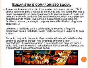 EUCARISTIA É COMPROMISSO SOCIAL
 A celebração eucarística não é um ato fechado em si mesmo. Ela é
aberta para fora, para a realidade do mundo que nos cerca. Por isso a
missa se expande, se prolonga pr além da própria missa. A missa não
pode estar fora da realidade que envolve o povo. Alias, cada pessoas,
ao participar da missa, leva consigo sua realidade (sua situação
familiar e pessoal , a situação do povo, suas dificuldades, alegrias e
angustias...).
Levamos a realidade para a celebração, e levamos a força da
celebração para a realidade. Deste modo, fazemos a união da fé com
a vida.
Portanto, enquanto houver irmãos passando fome, nós cristãos não
podemos cruzar os braços, não podemos celebrar e ficar
acomodados. Justamente porque a celebração nos empurra para a
ação. Ação transformadora na sociedade. Nesse sentido dizemos que
a celebração é um compromisso social.
 